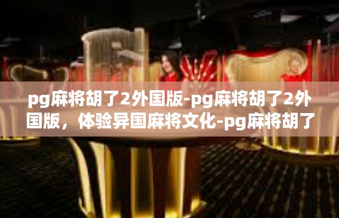 pg麻将胡了2外国版-pg麻将胡了2外国版，体验异国麻将文化-pg麻将胡了2外国版