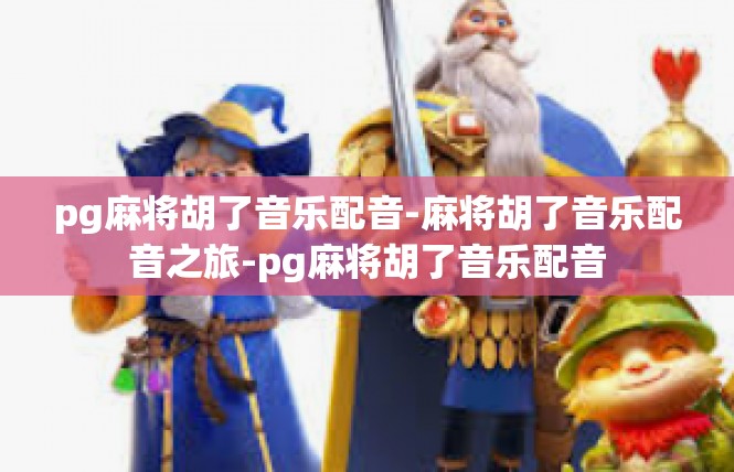 pg麻将胡了音乐配音-麻将胡了音乐配音之旅-pg麻将胡了音乐配音