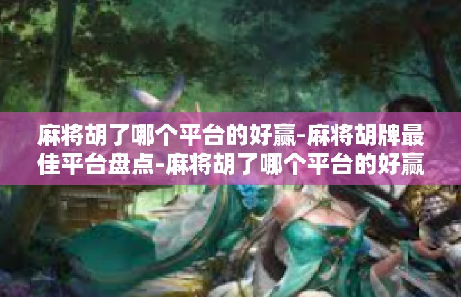 麻将胡了哪个平台的好赢-麻将胡牌最佳平台盘点-麻将胡了哪个平台的好赢