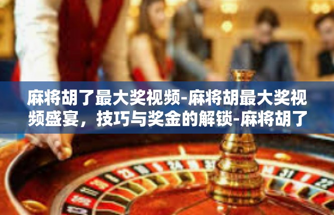 麻将胡了最大奖视频-麻将胡最大奖视频盛宴，技巧与奖金的解锁-麻将胡了最大奖视频