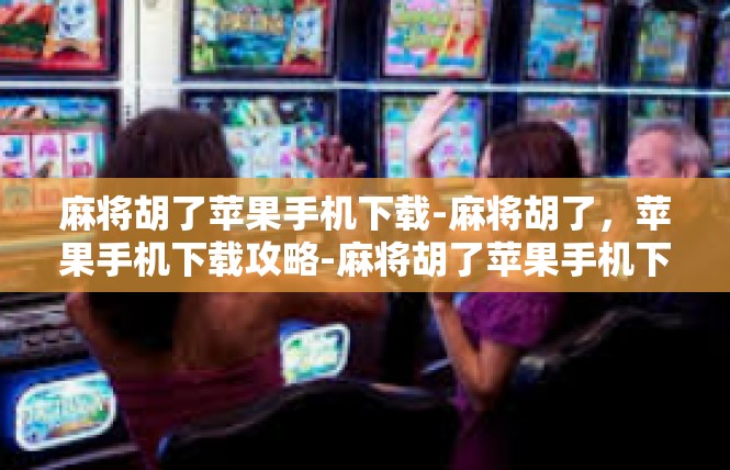 麻将胡了苹果手机下载-麻将胡了，苹果手机下载攻略-麻将胡了苹果手机下载