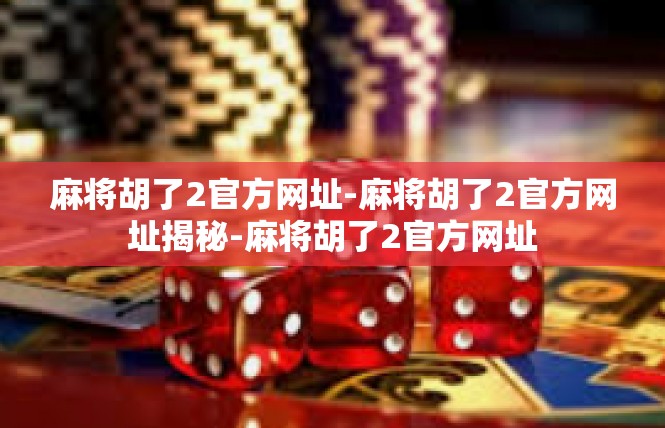 麻将胡了2官方网址-麻将胡了2官方网址揭秘-麻将胡了2官方网址