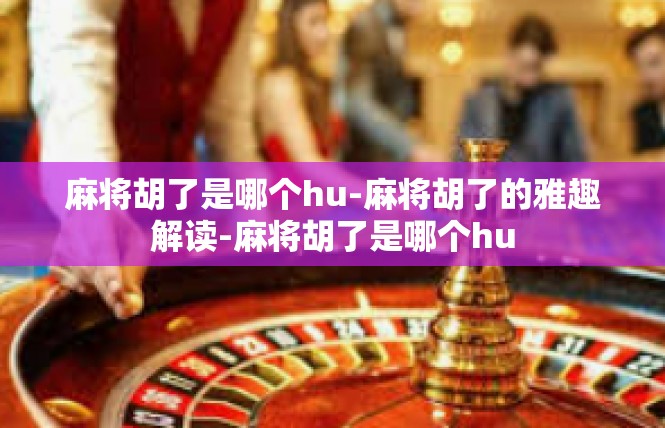 麻将胡了是哪个hu-麻将胡了的雅趣解读-麻将胡了是哪个hu