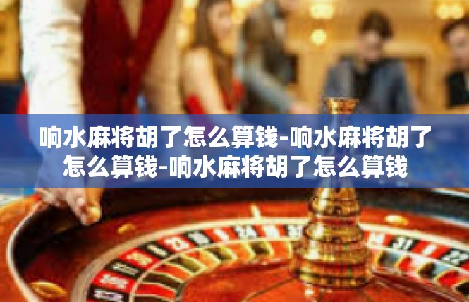 响水麻将胡了怎么算钱-响水麻将胡了怎么算钱-响水麻将胡了怎么算钱
