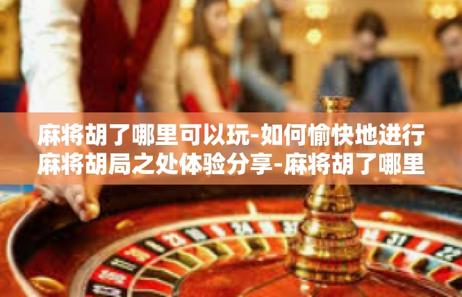 麻将胡了哪里可以玩-如何愉快地进行麻将胡局之处体验分享-麻将胡了哪里可以玩