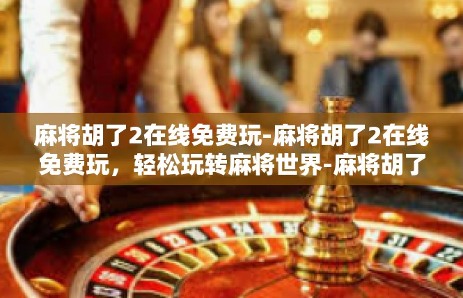 麻将胡了2在线免费玩-麻将胡了2在线免费玩，轻松玩转麻将世界-麻将胡了2在线免费玩