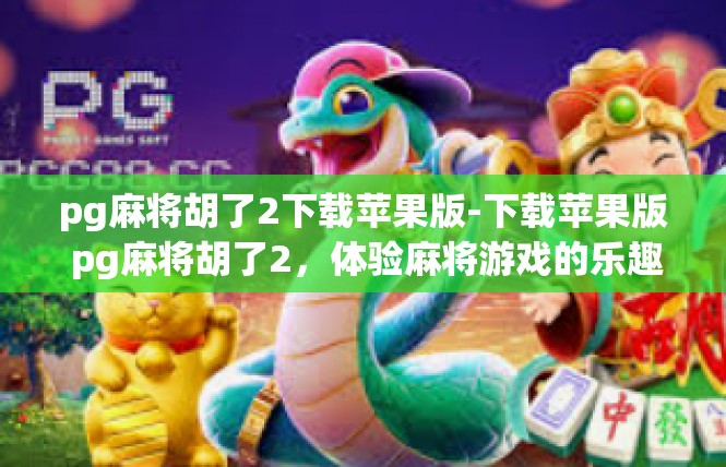 pg麻将胡了2下载苹果版-下载苹果版 pg麻将胡了2，体验麻将游戏的乐趣-pg麻将胡了2下载苹果版