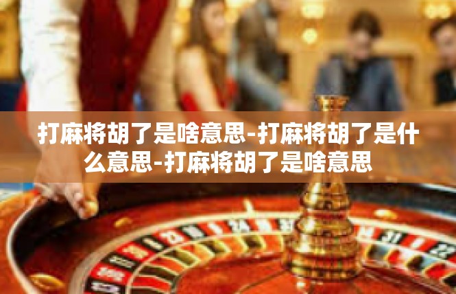 打麻将胡了是啥意思-打麻将胡了是什么意思-打麻将胡了是啥意思