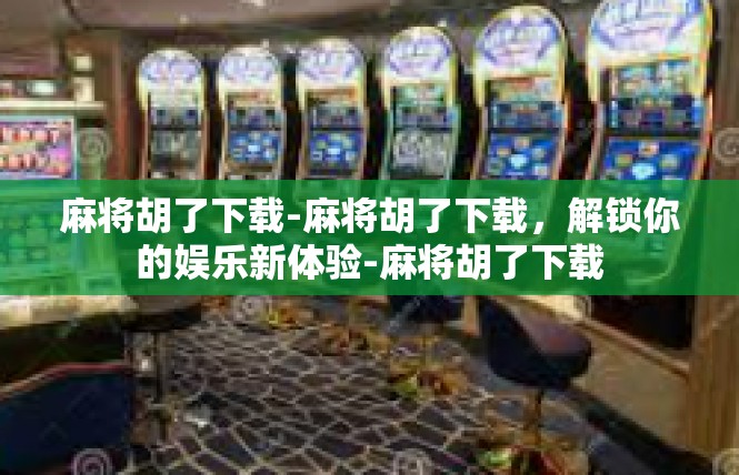 麻将胡了下载-麻将胡了下载，解锁你的娱乐新体验-麻将胡了下载