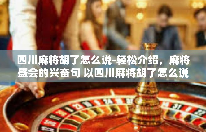 四川麻将胡了怎么说-轻松介绍，麻将盛会的兴奋句 以四川麻将胡了怎么说为中心内容-四川麻将胡了怎么说