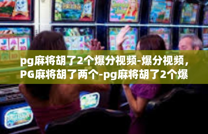 pg麻将胡了2个爆分视频-爆分视频，PG麻将胡了两个-pg麻将胡了2个爆分视频