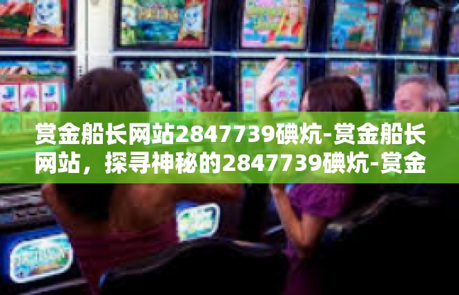 赏金船长网站2847739碘炕-赏金船长网站，探寻神秘的2847739碘炕-赏金船长网站2847739碘炕