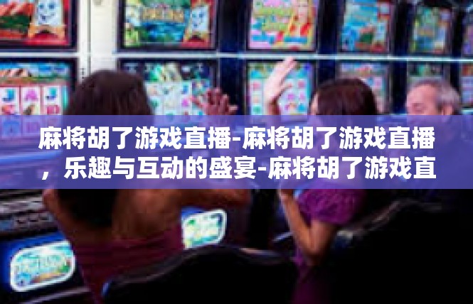 麻将胡了游戏直播-麻将胡了游戏直播，乐趣与互动的盛宴-麻将胡了游戏直播