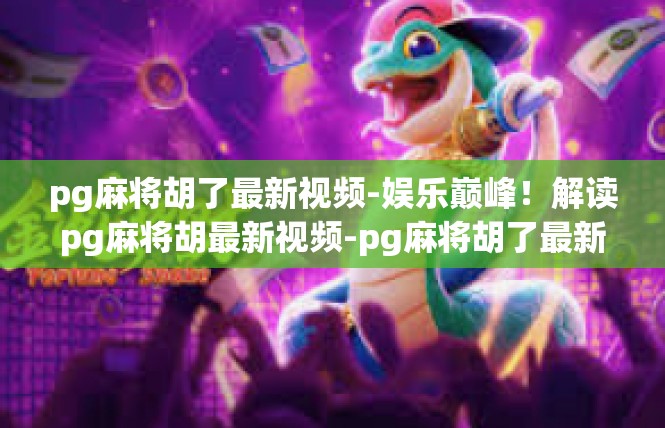 pg麻将胡了最新视频-娱乐巅峰！解读pg麻将胡最新视频-pg麻将胡了最新视频