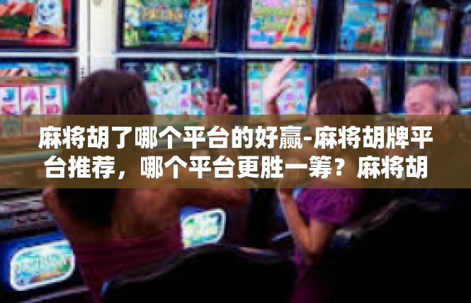 麻将胡了哪个平台的好赢-麻将胡牌平台推荐，哪个平台更胜一筹？麻将胡了哪个平台的好赢
