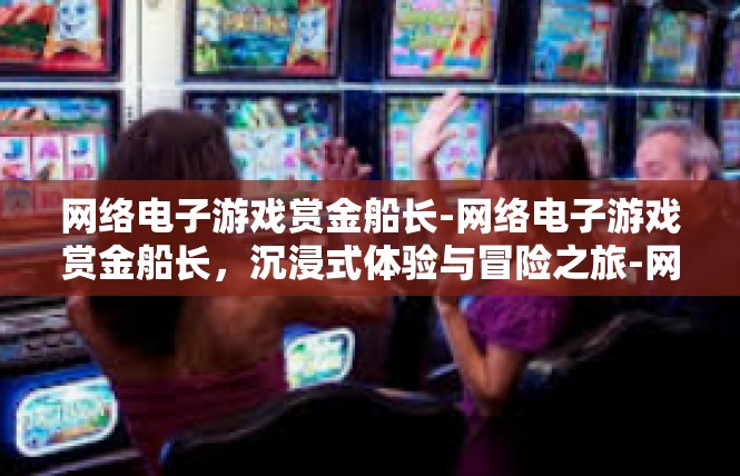 网络电子游戏赏金船长-网络电子游戏赏金船长，沉浸式体验与冒险之旅-网络电子游戏赏金船长